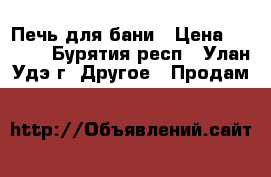 Печь для бани › Цена ­ 9 000 - Бурятия респ., Улан-Удэ г. Другое » Продам   